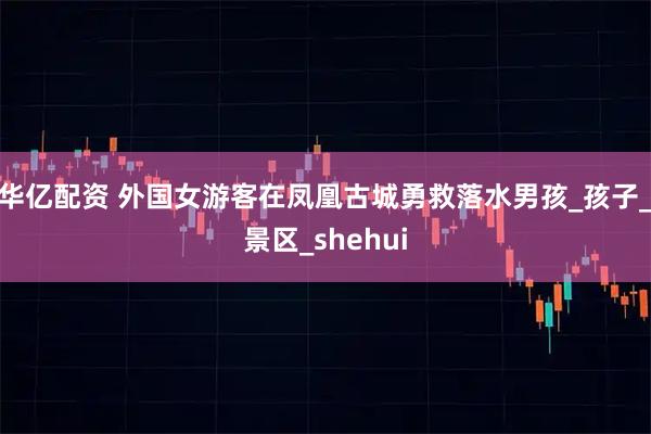 华亿配资 外国女游客在凤凰古城勇救落水男孩_孩子_景区_shehui