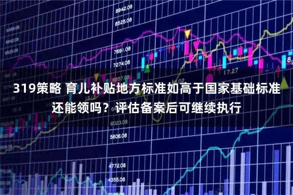 319策略 育儿补贴地方标准如高于国家基础标准还能领吗?评估备案后可继续执行