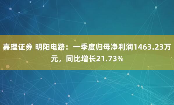嘉理证券 明阳电路：一季度归母净利润1463.23万元，同比增长21.73%