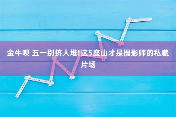 金牛呗 五一别挤人堆!这5座山才是摄影师的私藏片场