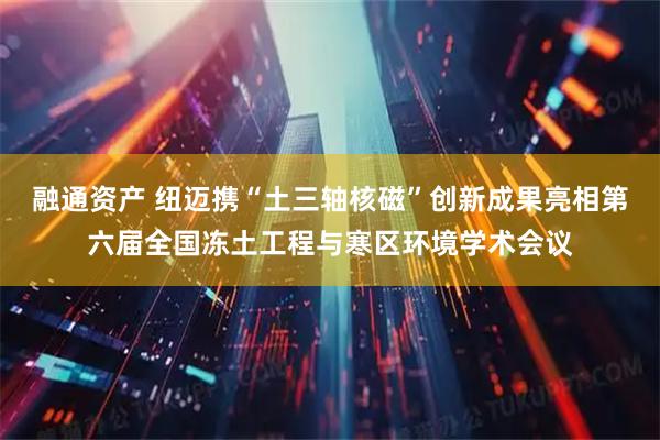 融通资产 纽迈携“土三轴核磁”创新成果亮相第六届全国冻土工程与寒区环境学术会议