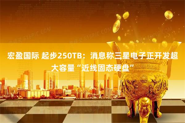 宏盈国际 起步250TB：消息称三星电子正开发超大容量“近线固态硬盘”