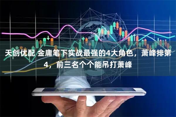 天创优配 金庸笔下实战最强的4大角色，萧峰排第4，前三名个个能吊打萧峰