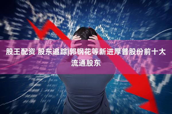 股王配资 股东追踪|郭钢花等新进厚普股份前十大流通股东