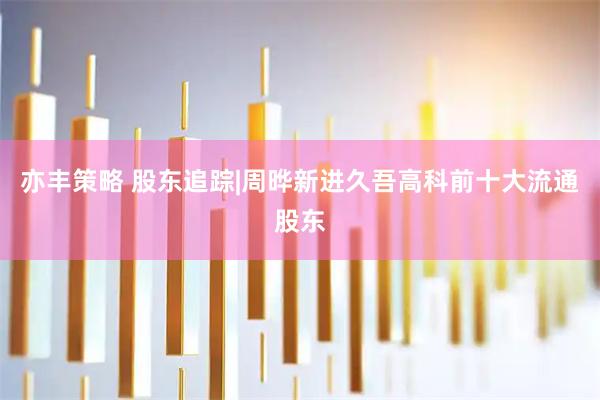 亦丰策略 股东追踪|周晔新进久吾高科前十大流通股东