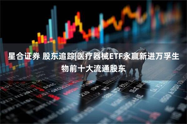 星合证券 股东追踪|医疗器械ETF永赢新进万孚生物前十大流通股东