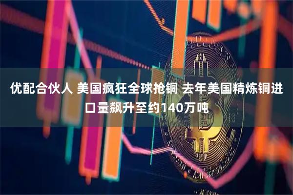 优配合伙人 美国疯狂全球抢铜 去年美国精炼铜进口量飙升至约140万吨