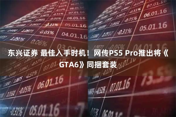 东兴证券 最佳入手时机！网传PS5 Pro推出将《GTA6》同捆套装