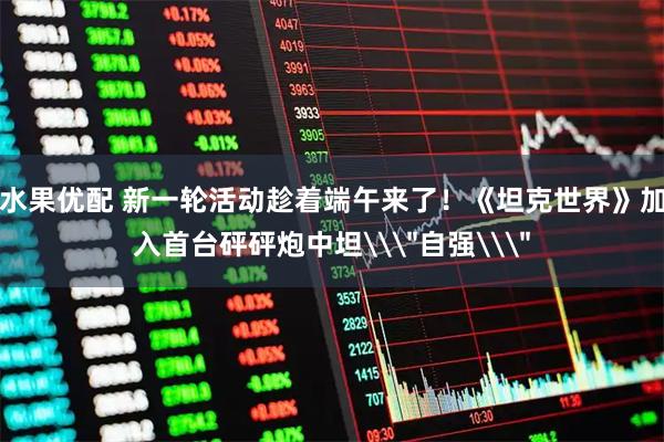 水果优配 新一轮活动趁着端午来了！《坦克世界》加入首台砰砰炮中坦\