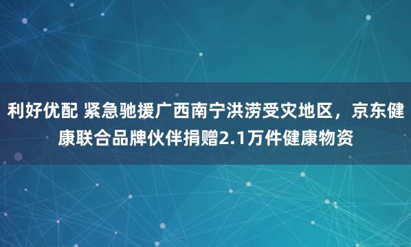 利好优配 紧急驰援广西南宁洪涝受灾地区,京东健康联合品牌伙伴捐赠2.1万件健康物资