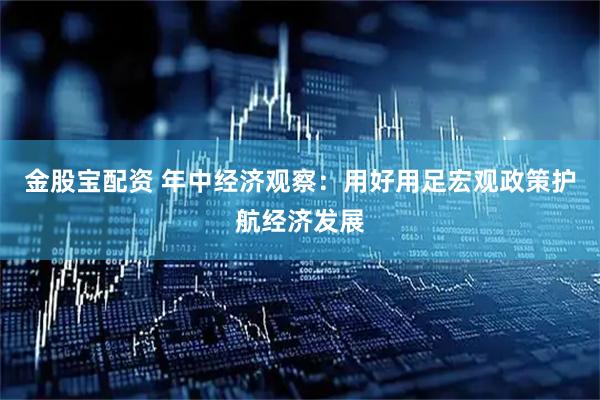 金股宝配资 年中经济观察：用好用足宏观政策护航经济发展