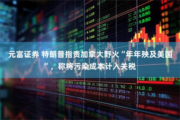 元富证券 特朗普指责加拿大野火“年年殃及美国”，称将污染成本计入关税