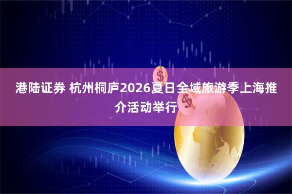 港陆证券 杭州桐庐2026夏日全域旅游季上海推介活动举行