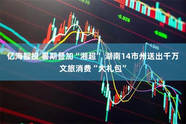 亿海智投 暑期叠加“湘超” 湖南14市州送出千万文旅消费“大礼包”