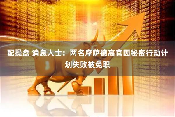 配操盘 消息人士：两名摩萨德高官因秘密行动计划失败被免职