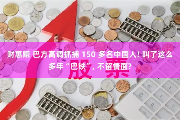 财惠赚 巴方高调抓捕 150 多名中国人! 叫了这么多年“巴铁”, 不留情面?