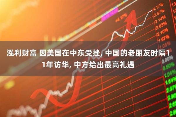 泓利财富 因美国在中东受挫, 中国的老朋友时隔11年访华, 中方给出最高礼遇